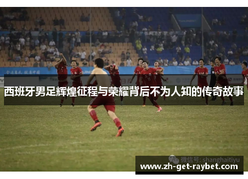 西班牙男足辉煌征程与荣耀背后不为人知的传奇故事