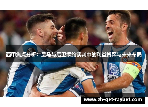 西甲焦点分析：皇马与后卫续约谈判中的利益博弈与未来布局