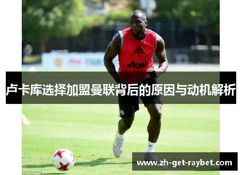 卢卡库选择加盟曼联背后的原因与动机解析