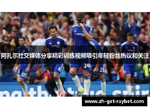 阿扎尔社交媒体分享精彩训练视频吸引年轻粉丝热议和关注