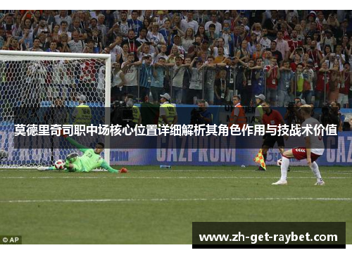 莫德里奇司职中场核心位置详细解析其角色作用与技战术价值