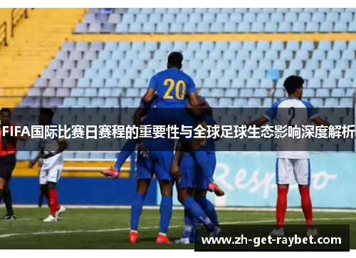 FIFA国际比赛日赛程的重要性与全球足球生态影响深度解析 FIFA国际比赛日赛程的重要性与全球足球生态影响深度解析